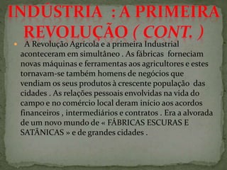  A Revolução Agrícola e a primeira Industrial
aconteceram em simultâneo . As fábricas forneciam
novas máquinas e ferramentas aos agricultores e estes
tornavam-se também homens de negócios que
vendiam os seus produtos à crescente população das
cidades . As relações pessoais envolvidas na vida do
campo e no comércio local deram início aos acordos
financeiros , intermediários e contratos . Era a alvorada
de um novo mundo de « FÁBRICAS ESCURAS E
SATÂNICAS » e de grandes cidades .
 