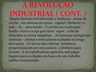  Quatro factores introduziram a mudança : minas de
carvão , um sistema de canais , capital ( dinheiro ) e
mão – de – obra barata . O carvão era usado para
fundir o ferro e o aço para fazer vapor , a fim de
alimentar as novas máquinas . As barcaças carregavam
matérias – primas e mercadorias acabadas ao longo
dos canais . Os lucros das colónias britânicas
proporcionaram aos mercadores o dinheiro para
investir . E os trabalhadores agrícolas mal pagos
fugiam para as cidades em busca de um trabalho
melhor remunerado .
 