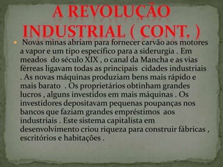  Novas minas abriam para fornecer carvão aos motores
a vapor e um tipo específico para a siderurgia . Em
meados do século XIX , o canal da Mancha e as vias
férreas ligavam todas as principais cidades industriais
. As novas máquinas produziam bens mais rápido e
mais barato . Os proprietários obtinham grandes
lucros , alguns investidos em mais máquinas . Os
investidores depositavam pequenas poupanças nos
bancos que faziam grandes empréstimos aos
industriais . Este sistema capitalista em
desenvolvimento criou riqueza para construir fábricas ,
escritórios e habitações .
 