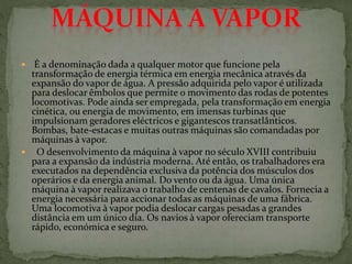  É a denominação dada a qualquer motor que funcione pela
transformação de energia térmica em energia mecânica através da
expansão do vapor de água. A pressão adquirida pelo vapor é utilizada
para deslocar êmbolos que permite o movimento das rodas de potentes
locomotivas. Pode ainda ser empregada, pela transformação em energia
cinética, ou energia de movimento, em imensas turbinas que
impulsionam geradores eléctricos e gigantescos transatlânticos.
Bombas, bate-estacas e muitas outras máquinas são comandadas por
máquinas à vapor.
 O desenvolvimento da máquina à vapor no século XVIII contribuiu
para a expansão da indústria moderna. Até então, os trabalhadores era
executados na dependência exclusiva da potência dos músculos dos
operários e da energia animal. Do vento ou da água. Uma única
máquina à vapor realizava o trabalho de centenas de cavalos. Fornecia a
energia necessária para accionar todas as máquinas de uma fábrica.
Uma locomotiva à vapor podia deslocar cargas pesadas a grandes
distância em um único dia. Os navios à vapor ofereciam transporte
rápido, económica e seguro.
 