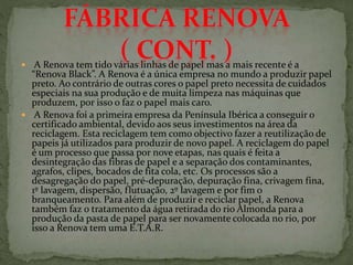  A Renova tem tido várias linhas de papel mas a mais recente é a
“Renova Black”. A Renova é a única empresa no mundo a produzir papel
preto. Ao contrário de outras cores o papel preto necessita de cuidados
especiais na sua produção e de muita limpeza nas máquinas que
produzem, por isso o faz o papel mais caro.
 A Renova foi a primeira empresa da Península Ibérica a conseguir o
certificado ambiental, devido aos seus investimentos na área da
reciclagem. Esta reciclagem tem como objectivo fazer a reutilização de
papeis já utilizados para produzir de novo papel. A reciclagem do papel
é um processo que passa por nove etapas, nas quais é feita a
desintegração das fibras de papel e a separação dos contaminantes,
agrafos, clipes, bocados de fita cola, etc. Os processos são a
desagregação do papel, pré-depuração, depuração fina, crivagem fina,
1º lavagem, dispersão, flutuação, 2º lavagem e por fim o
branqueamento. Para além de produzir e reciclar papel, a Renova
também faz o tratamento da água retirada do rio Almonda para a
produção da pasta de papel para ser novamente colocada no rio, por
isso a Renova tem uma E.T.A.R.
 