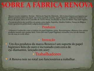  Renova (nome completo: Renova - Fábrica de Papel do Almonda , SA) é uma empresa portuguesa que
fabrica produtos feitos de papel, tais como papel de cozinha, papel higiénico, toalhetes húmidos ou
lenços de papel. Situa-se no concelho de Torres Novas, localizada na zona do Médio Tejo (sub-região).
 Os seus produtos são vendidos em países como Japão, Espanha, Estados Unidos, França ou Bélgica.
Existe igualmente publicidade nalguns destes países.
 Produtos
 A Renova é conhecida como a criadora do papel higiénico preto. Recentemente a Renova criou outros
produtos usando esta mesma ideia. Entre eles está o papel higiénico vermelho vivo, cor-de-laranja,
cor-de-rosa ou verde alface.
 Inovação
 Um dos produtos da marca Renova é um suporte de papel
higiénico feito de ouro e incrustado com cerca de
150 diamantes, lançado em 2007 .
 Trabalhadores
 A Renova tem no total 200 funcionários a trabalhar .
 