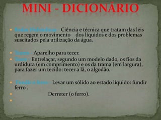  Rodas Hidráulicas - Ciência e técnica que tratam das leis
que regem o movimento dos líquidos e dos problemas
suscitados pela utilização da água.
 Teares - Aparelho para tecer.
 Tecer - Entrelaçar, segundo um modelo dado, os fios da
urdidura (em comprimento) e os da trama (em largura),
para fazer um tecido: tecer a lã, o algodão.
 Fundir o ferro - Levar um sólido ao estado líquido: fundir
ferro .
 Derreter (o ferro).

 