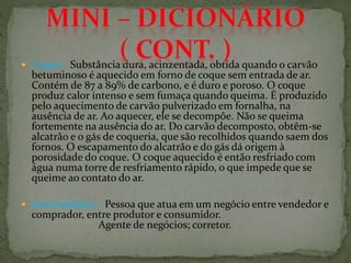  Coque - Substância dura, acinzentada, obtida quando o carvão
betuminoso é aquecido em forno de coque sem entrada de ar.
Contém de 87 a 89% de carbono, e é duro e poroso. O coque
produz calor intenso e sem fumaça quando queima. É produzido
pelo aquecimento de carvão pulverizado em fornalha, na
ausência de ar. Ao aquecer, ele se decompõe. Não se queima
fortemente na ausência do ar. Do carvão decomposto, obtêm-se
alcatrão e o gás de coqueria, que são recolhidos quando saem dos
fornos. O escapamento do alcatrão e do gás dá origem à
porosidade do coque. O coque aquecido é então resfriado com
água numa torre de resfriamento rápido, o que impede que se
queime ao contato do ar.
 Intermediário - Pessoa que atua em um negócio entre vendedor e
comprador, entre produtor e consumidor.
Agente de negócios; corretor.
 
