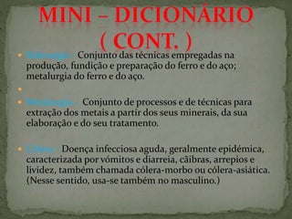  Siderurgia - Conjunto das técnicas empregadas na
produção, fundição e preparação do ferro e do aço;
metalurgia do ferro e do aço.

 Metalurgia - Conjunto de processos e de técnicas para
extração dos metais a partir dos seus minerais, da sua
elaboração e do seu tratamento.
 Cólera - Doença infecciosa aguda, geralmente epidémica,
caracterizada por vómitos e diarreia, cãibras, arrepios e
lividez, também chamada cólera-morbo ou cólera-asiática.
(Nesse sentido, usa-se também no masculino.)
 