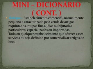  Butique - Estabelecimento comercial, normalmente,
pequeno e caracterizado pela venda de artigos
requintados, roupas finas, jóias ou bijutarias
particulares, especializadas ou importadas.
Todo ou qualquer estabelecimento que ofereça esses
serviços ou seja definido por comercializar artigos de
luxo.
 