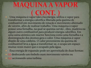  Uma máquina à vapor não cria energia, utiliza o vapor para
transformar a energia calorífica liberada pela queima de
combustível em movimento de rotação e movimento alternado
de vaivém, afim de realizar trabalho. Uma máquina à vapor
possui uma fornalha, na qual se queima carvão , óleo, madeira ou
algum outro combustível para produzir energia calorífica. Em
uma usina atómica um reactor funciona como uma fornalha e a
desintegração dos átomos gera o calor. Uma máquina à vapor
dispõe de uma caldeira. O calor proveniente da queima de
combustível leva a água a transformar-se, e ocupa um espaço
muitas vezes maior que o ocupado pela água.
 Essa energia de expansão pode ser aproveitada de duas formas:
 (1) deslocando um êmbolo num movimento vaivém ou
 (2) accionando uma turbina.
 