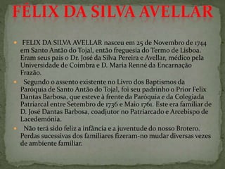  FELIX DA SILVA AVELLAR nasceu em 25 de Novembro de 1744
em Santo Antão do Tojal, então freguesia do Termo de Lisboa.
Eram seus pais o Dr. José da Silva Pereira e Avellar, médico pela
Universidade de Coimbra e D. Maria Renné da Encarnação
Frazão.
 Segundo o assento existente no Livro dos Baptismos da
Paróquia de Santo Antão do Tojal, foi seu padrinho o Prior Felix
Dantas Barbosa, que esteve à frente da Paróquia e da Colegiada
Patriarcal entre Setembro de 1736 e Maio 1761. Este era familiar de
D. José Dantas Barbosa, coadjutor no Patriarcado e Arcebispo de
Lacedemónia.
 Não terá sido feliz a infância e a juventude do nosso Brotero.
Perdas sucessivas dos familiares fizeram-no mudar diversas vezes
de ambiente familiar.
 