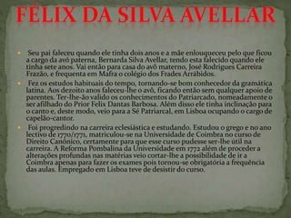  Seu pai faleceu quando ele tinha dois anos e a mãe enlouqueceu pelo que ficou
a cargo da avó paterna, Bernarda Silva Avellar, tendo esta falecido quando ele
tinha sete anos. Vai então para casa do avô materno, José Rodrigues Carreira
Frazão, e frequenta em Mafra o colégio dos Frades Arrábidos.
 Fez os estudos habituais do tempo, tornando-se bom conhecedor da gramática
latina. Aos dezoito anos faleceu-lhe o avô, ficando então sem qualquer apoio de
parentes. Ter-lhe-ão valido os conhecimentos do Patriarcado, nomeadamente o
ser afilhado do Prior Felix Dantas Barbosa. Além disso ele tinha inclinação para
o canto e, deste modo, veio para a Sé Patriarcal, em Lisboa ocupando o cargo de
capelão-cantor.
 Foi progredindo na carreira eclesiástica e estudando. Estudou o grego e no ano
lectivo de 1770/1771, matriculou-se na Universidade de Coimbra no curso de
Direito Canónico, certamente para que esse curso pudesse ser-lhe útil na
carreira. A Reforma Pombalina da Universidade em 1772 além de proceder a
alterações profundas nas matérias veio cortar-lhe a possibilidade de ir a
Coimbra apenas para fazer os exames pois tornou-se obrigatória a frequência
das aulas. Empregado em Lisboa teve de desistir do curso.
 