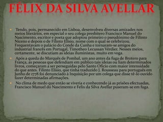  Tendo, pois, permanecido em Lisboa, desenvolveu diversas amizades nos
meios literários, em especial o seu colega presbítero Francisco Manuel do
Nascimento, escritor e poeta que adoptou primeiro o pseudónimo de Filinto
Niceno e depois o de Filinto Elísio, nome com o qual se celebrizou.
Frequentavam o palácio do Conde da Cunha e tornaram-se amigos do
industrial francês em Portugal, Timotheo Lecussan Vérdier. Nesses meios,
certamente, se discutiam as ideias iluministas, muito em voga.
 Após a queda do Marquês de Pombal, um ano antes da fuga de Brotero para
França, as pessoas que defendiam em público tais ideias ou liam determinados
livros, começaram a ser perseguidas pelo Santo Oficio com maior intensidade
do que antes. Filinto Elísio, que tinha traduzido J. Rousseau para português em
Junho de 1778 foi denunciado à Inquisição por um colega que disse tê-lo ouvido
fazer determinadas afirmações.
 No clima de medo que então se viveria e conhecendo já as prisões efectuadas,
Francisco Manuel do Nascimento e Felix da Silva Avellar puseram-se em fuga.
 