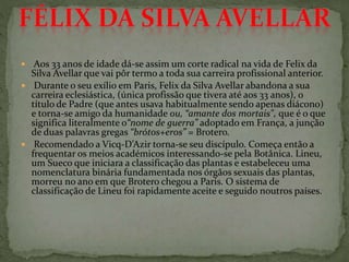  Aos 33 anos de idade dá-se assim um corte radical na vida de Felix da
Silva Avellar que vai pôr termo a toda sua carreira profissional anterior.
 Durante o seu exílio em Paris, Felix da Silva Avellar abandona a sua
carreira eclesiástica, (única profissão que tivera até aos 33 anos), o
título de Padre (que antes usava habitualmente sendo apenas diácono)
e torna-se amigo da humanidade ou, “amante dos mortais", que é o que
significa literalmente o“nome de guerra” adoptado em França, a junção
de duas palavras gregas “brótos+eros” = Brotero.
 Recomendado a Vicq-D’Azir torna-se seu discípulo. Começa então a
frequentar os meios académicos interessando-se pela Botânica. Lineu,
um Sueco que iniciara a classificação das plantas e estabeleceu uma
nomenclatura binária fundamentada nos órgãos sexuais das plantas,
morreu no ano em que Brotero chegou a Paris. O sistema de
classificação de Lineu foi rapidamente aceite e seguido noutros países.
 