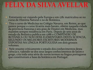  Entretanto vai viajando pela Europa e em 1781 matriculou-se no
curso de História Natural e no de Botânica.
 Tira o curso de Medicina no Colégio Navarra, em Reims, ao que
parece porque o curso lá seria mais barato, obtém naquela cidade
da província francesa o seu grau de Doutor em Medicina, mas
mantém sempre residência em Paris. Depois de sete anos de
estudo da Botânica publica em 1788 o COMPÊNDIO DE
BOTÂNICA OU NOCOENS ELEMENTARES DESTA SCIENCIA,
SEGUNDO OS MELHORES ESCRITORES MODERNOS
EXPOSTAS NA LÍNGUA PORTUGUESA em dois grossos
volumes.
 Nele resume criticamente o estado dos conhecimentos desta
ciência e, valendo-se dos seus largos conhecimentos de latim e
grego, cria toda uma série de novos termos na língua portuguesa
que constituíram a base da botânica em Portugal.
 