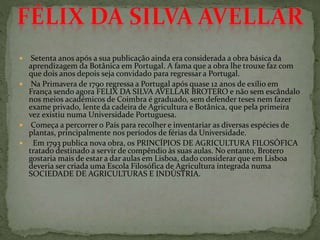  Setenta anos após a sua publicação ainda era considerada a obra básica da
aprendizagem da Botânica em Portugal. A fama que a obra lhe trouxe faz com
que dois anos depois seja convidado para regressar a Portugal.
 Na Primavera de 1790 regressa a Portugal após quase 12 anos de exílio em
França sendo agora FELIX DA SILVA AVELLAR BROTERO e não sem escândalo
nos meios académicos de Coimbra é graduado, sem defender teses nem fazer
exame privado, lente da cadeira de Agricultura e Botânica, que pela primeira
vez existiu numa Universidade Portuguesa.
 Começa a percorrer o País para recolher e inventariar as diversas espécies de
plantas, principalmente nos períodos de férias da Universidade.
 Em 1793 publica nova obra, os PRINCÍPIOS DE AGRICULTURA FILOSÓFICA
tratado destinado a servir de compêndio às suas aulas. No entanto, Brotero
gostaria mais de estar a dar aulas em Lisboa, dado considerar que em Lisboa
deveria ser criada uma Escola Filosófica de Agricultura integrada numa
SOCIEDADE DE AGRICULTURAS E INDÚSTRIA.
 