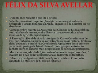  Durante anos reclama o que lhe é devido.
 Vale-lhe, no entanto, a protecção régia para conseguir subsistir.
Reformula o jardim Botânico da Ajuda, enquanto o de Coimbra cai no
abandono.
 Como membro recente da Academia das Ciências de Lisboa colabora
nos trabalhos da mesma, emite diversos pareceres escritos sobre
assuntos da agricultura portuguesa.
 A Revolução Liberal de 1820 dará origem às Cortes Constituintes de
I821, que elaborarão a primeira constituição da nossa história. Brotero é
eleito deputado e presidirá à Comissão de Agricultura desse primeiro
parlamento português. Isto diz bem do prestígio que, entretanto,
ganhara entre os sectores mais progressistas da sociedade portuguesa.
 Mas a sua avançada idade (76 anos) e o "reumatismo gotoso crónico"
levaram-no a não poder acompanhar assiduamente os trabalhos.
 Faleceu a 4 de Agosto de I828, com 83 anos de idade. O corpo foi
sepultado no Mosteiro de S. José de Ribamar.
 