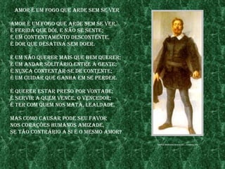 amor é um fogo Que arde sem se ver

amor é um fogo Que arde sem se ver,
é ferIda Que dóI, e não se sente;
é um Contentamento desContente,
é dor Que desatIna sem doer.

é um não Querer maIs Que bem Querer;
é um andar solItÁrIo entre a gente;
é nunCa Contentar-se de Contente;
é um CuIdar Que ganha em se perder.

é Querer estar preso por vontade;
é servIr a Quem venCe, o venCedor;
é ter Com Quem nos mata, lealdade.

mas Como Causar pode seu favor
nos Corações humanos amIzade,
se tão ContrÁrIo a sI é o mesmo amor?

                                        fontes: www.nosCafora.be/.../Camoes.jpg
 