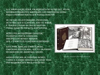 a d. sImão da sIlveIra, em resposta de outro seu, pelos
mesmos Consoantes, mandando-lhe perguntar Quem
fora o prImeIro poeta Que fIzera sonetos

de um tão felICe engenho, produzIdo
de outro, Que o Claro sol não vIu maIor,
é trazer Cousas altas no sentIdo,
todas dInas de espanto e de louvor.

museu foI antIQuíssImo esCrItor,
fIlósofo e poeta ConheCIdo,
dIsCípulo do músICo amador
Que C’o som teve o Inferno suspendIdo.

este pôde abalar o monte mudo,
Cantando aQuele mal, Que eu jÁ passeI,
do manCebo de abIdo mal sIsudo.

agora Contam jÁ (segundo aCheI),
                                                 fontes: http://www.aupper.pt/obras/Images/oslusIadas.jpg



tasso, e o nosso bosCão, Que dIsse tudo
dos segredos Que move o Cego reI.
 