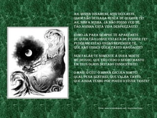 ah, mInha dInamene assI deIxaste
Quem não deIxara nunCa de Querer-te!
ah, nInfa mInha, jÁ não posso ver-te,
tão asInha esta vIda desprezaste!

Como jÁ para sempre te apartaste
de Quem tão longe estava de perder-te?
puderam estas ondas defender-te
Que não vIsses Quem tanto magoaste?

nem falar-te somente a dura morte
me deIxou, Que tão Cedo o negro manto
em teus olhos deItado ConsentIste!

ó mar! ó Céu! ó mInha esCura sorte!
Qual pena sentIreI, Que valha tanto,
Que aInda tenho por pouCo o vIver trIste?




             Fonte: www.templodeapolo.net/.../big/ninfas03.jpg
 