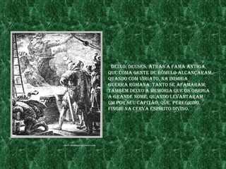 «deIxo, deuses, atrÁs a fama antIga,
                                 Que Coma gente de rômulo alCançaram,
                                 Quando Com vIrIato, na InImIga
                                 guerra romana, tanto se afamaram;
                                 também deIxo a memórIa Que os obrIga
                                 a grande nome, Quando levantaram
                                 um por seu CapItão, Que, peregrIno,
                                 fIngIu na Cerva espírIto dIvIno.




fonte: members.fortuneCItY.Com
 