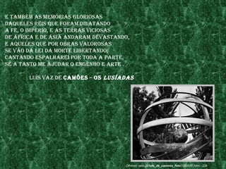 e também as memórIas glorIosas
daQueles reIs Que foram dIlatando
a fé, o ImpérIo, e as terras vICIosas
de ÁfrICa e de ÁsIa andaram devastando,
e aQueles Que por obras valorosas
se vão da leI da morte lIbertando;
Cantando espalhareI por toda a parte,
se a tanto me ajudar o engenho e arte .

       luís vaz de Camões – os lusíadas




                                     Olhares .aeio.pt/luis_de_camoes_foto1059537.html - 22k
 