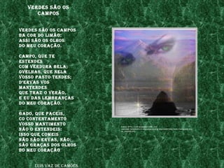 verdes são os
      Campos


verdes são os Campos
da Cor do lImão:
assI são os olhos
do meu Coração.

Campo, Que te
estendes
Com verdura bela;
ovelhas, Que nela
vosso pasto tendes;
d’ervas vos
mantendes
Que traz o verão,
e eu das lembranças
do meu Coração.

gado, Que paCeIs,
Co Contentamento
vosso mantImento          fonte: http://3.bp.blogspot.Com/_Itd-
não o entendeIs:          lsb8Qmu/sr30h2zu37I/aaaaaaaaaem/waz2dpbtngg/s400/paIsagem_olh
                          os_verdes.jpg

Isso Que ComeIs
não são ervas, não:
são graças dos olhos
do meu Coração


     luís vaz de Camões
 