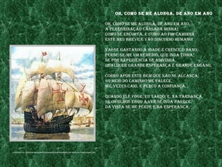 oh, Como se me alonga, de ano em ano

                                                                                 oh, Como se me alonga, de ano em ano,
                                                                                 a peregrInação Cansada mInha!
                                                                                 Como se enCurta, e Como ao fIm CamInha
                                                                                 este meu breve e vão dIsCurso humano!

                                                                                 vaI-se gastando a Idade e CresCe o dano;
                                                                                 perde-se-me um remédIo, Que Inda tInha;
                                                                                 se por experIênCIa se adIvInha,
                                                                                 QualQuer grande esperança é grande engano.

                                                                                 Corro após este bem Que não se alCança;
                                                                                 no meIo do CamInho me faleCe,
                                                                                 mIl vezes CaIo, e perCo a ConfIança.

                                                                                 Quando ele foge, eu tardo; e, na tardança,
                                                                                 se os olhos ergo a ver se Inda pareCe,
                                                                                 da vIsta se me perde e da esperança.




fonte:http://InCondICIonalmentevasCo.fIles.wordpress.Com/2008/03/Caravela2.jpg
 