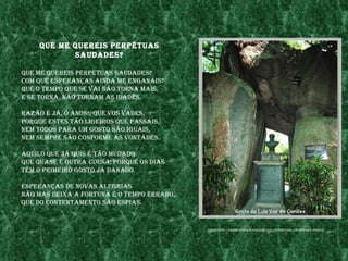 Que me QuereIs perpétuas
            saudades?

Que me QuereIs perpétuas saudades?
Com Que esperanças aInda me enganaIs?
Que o tempo Que se vaI não torna maIs,
e se torna, não tornam as Idades.

razão é jÁ, ó anos!, Que vos vades,
porQue estes tão lIgeIros Que passaIs,
nem todos para um gosto são IguaIs,
nem sempre são Conforme as vontades.

aQuIlo Que jÁ QuIs é tão mudado
Que Quase é outra Cousa; porQue os dIas
têm o prImeIro gosto jÁ danado.

esperanças de novas alegrIas
não mas deIxa a fortuna e o tempo errado,
Que do Contentamento são espIas.


                                            fonte: http://farm4.statIC.flICkr.Com/3171/2738307582_14fa89C897.jpg?v=0
 