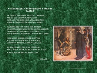 a lamentÁvel CatÁstrofe de d. Inês de
               Castro

da trIste, bela Inês, Inda os Clamores
andas, eCo Chorosa, repetIndo;
Inda aos pIedosos Céus andas pedIndo
justIça Contra os ímpIos matadores;

ouvem-se Inda na fonte dos amores
de Quando em Quando as nÁIades CarpIndo;
e o mondego, no Caso refleCtIndo,
rompe Irado a barreIra, alaga as flores:

Inda altos hInos o unIverso entoa
a pedro, Que da morte formosura
ConvosCo, amores, ao sepulCro voa:

mIlagre da beleza e da ternura!
abre, desCe, olha, geme, abraça e C'roa
a malfadada Inês na sepultura.


                                 boCage



                                           fonte: www.mulheresddInIs.blogspot.Com
 