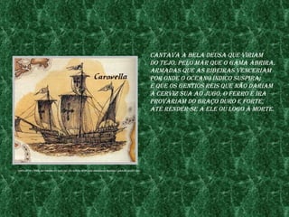 Cantava a bela deusa Que vIrIam
                                                                                           do tejo, pelo mar Que o gama abrIra,
                                                                                           armadas Que as rIbeIras venCerIam
                                                                                           por onde o oCeano índICo suspIra;
                                                                                           e Que os gentIos reIs Que não darIam
                                                                                           a CervIz sua ao jugo, o ferro e Ira
                                                                                           provarIam do braço duro e forte,
                                                                                           até render-se a ele ou logo à morte.




fonte:http://www.Iep.umInho.pt/aaC/lIC/te/ate04/wQpI/wQCamonIana/Images/Caravela%201.jpg
 