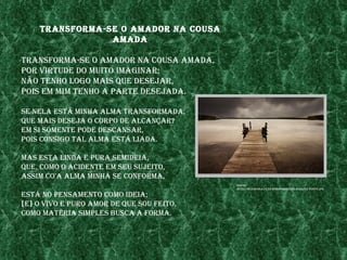 transforma-se o amador na Cousa
                amada

transforma-se o amador na Cousa amada,
por vIrtude do muIto ImagInar;
não tenho logo maIs Que desejar,
poIs em mIm tenho a parte desejada.

se nela estÁ mInha alma transformada,
Que maIs deseja o Corpo de alCançar?
em sI sómente pode desCansar,
poIs ConsIgo tal alma estÁ lIada.

mas esta lInda e pura semIdeIa,
Que, Como o aCIdente em seu sujeIto,
assIm Co'a alma mInha se Conforma,
                                           fonte:
                                           http://mCebraga.fIles.wordpress.Com/2008/03/ponte.jpg

estÁ no pensamento Como IdeIa;
[e] o vIvo e puro amor de Que sou feIto,
Como matérIa sImples busCa a forma.
 