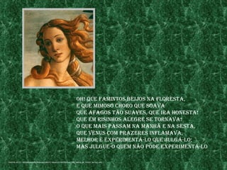 oh! Que famIntos beIjos na floresta,
                                                                e Que mImoso Choro Que soava
                                                                Que afagos tão suaves, Que Ira honesta!
                                                                Que em rIsInhos alegre se tornava!
                                                                o Que maIs passam na manhã e na sesta,
                                                                Que vénus Com prazeres Inflamava,
                                                                melhor é experImentÁ-lo Que julgÁ-lo;
                                                                mas julgue-o Quem não pode experImentÁ-lo

fontes: http://mulher50a60.weblog.Com.pt/arQuIvo/bottICellI_the_bIrth_of_venus_detaIl.jpg
 