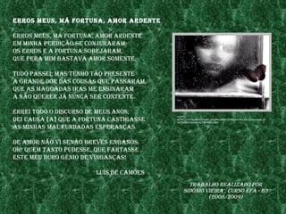 erros meus, mÁ fortuna, amor ardente

erros meus, mÁ fortuna, amor ardente
em mInha perdIção se Conjuraram;
os erros e a fortuna sobejaram,
Que pera mIm bastava amor somente.

tudo passeI; mas tenho tão presente
a grande dor das Cousas Que passaram,
Que as magoadas Iras me ensInaram
a não Querer jÁ nunCa ser Contente.

erreI todo o dIsCurso de meus anos;
                                         fonte:
deI Causa [a] Que a fortuna CastIgasse   http://3.bp.blogspot.Com/_IIrQw6elhdw/rtjenh9kopI/aaaaaaaaaIs/Ix
                                         astflzduo/s1600-h/thoughts.bmp

as mInhas mal fundadas esperanças.

de amor não vI senão breves enganos.
oh! Quem tanto pudesse, Que fartasse
este meu duro génIo de vInganças!

                       luís de Camões
                                               trabalho realIzado por
                                             sIdónIo vIeIra , Curso efa - b3
                                                      (2008/2009)
 