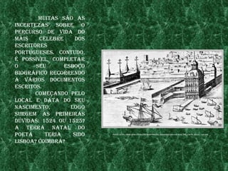 muItas são as
InCertezas sobre o
perCurso de vIda do
maIs    Célebre     dos
esCrItores
portugueses. Contudo,
é possível, Completar
o      seu      esboço
bIogrÁfICo reCorrendo
a vÁrIos doCumentos
esCrItos.
       Começando pelo
loCal e data do seu
nasCImento,       logo
surgem as prImeIras
dúvIdas: 1524 ou 1525?
a terra natal do
poeta     terIa    sIdo   fonte: http://www.nenetteCh.Com/dIghtonroCk/baCkgrounds/palaCIo_dos_Corte_reaIs_-150.jpg



lIsboa? CoImbra?
 