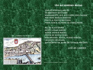 vão as serenas Águas

                                 vão as serenas Águas
                                 do mondego desCendo
                                 mansamente, Que até o mar não param;
                                 por onde mInhas mÁgoas
                                 pouCo a pouCo CreCendo,
                                 para nunCa aCabar se Começaram.

                                 alI se ajuntaram
                                 neste lugar ameno,
                                 aonde agora mouro,
fIg. – CoImbra no séCulo xvI     testa de nove e ouro,
                                 rIso brando, suave, olhar sereno,
                                 um gesto delICado,
                                 Que sempre na alma me estarÁ pIntado.

                                                                                         luís de Camões




                               fonte: http://ofICIna.CIenCIavIva.pt/~pw020/g7/lat2.htm
 