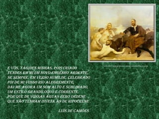 fonte: http://www.InfopedIa.pt/mostra_Imagem.jsp?reCId=20855

e vós, tÁgIdes mInhas, poIs CrIado
tendes em mI um novo engenho ardente,
se sempre, em verso humIlde, Celebrado
foI de mI vosso rIo alegremente,
daI-me agora um som alto e sublImado,
um estIlo grandíloQuo e Corrente,
por Que de vossas Águas febo ordene
Que não tenham Inveja às de hIpoCrene .

                       luís de Camões
 