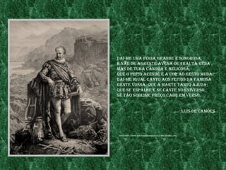 daI-me uma fúrIa grande e sonorosa,
e não de agreste avena ou frauta ruda ,
mas de tuba Canora e belICosa,
Que o peIto aCende e a Cor ao gesto muda.
daI-me Igual Canto aos feItos da famosa
gente vossa, Que a marte tanto ajuda;
Que se espalhe e se Cante no unIverso,
se tão sublIme preço Cabe em verso.


                                                       luís de Camões




fonte:http://www.fraternIdaderosaCruz.org/Camoes.jpg
 