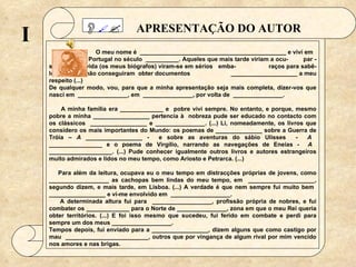 APRESENTAÇÃO DO AUTOR   O meu nome é  ____________________________________________ e vivi em    Portugal no século  __________. Aqueles que mais tarde viriam a ocu-   par -se da minha vida (os meus biógrafos) viram-se em sérios  emba-    raços para sabê-lo, visto que não conseguiram  obter documentos    ____________________ a meu respeito (...) De qualquer modo, vou, para que a minha apresentação seja mais completa, dizer-vos que nasci em  _______________, em  _______________, por volta de  _______________.   A minha família era _____________ e  pobre vivi sempre. No entanto, e porque, mesmo pobre a minha _________________ pertencia à  nobreza pude ser educado no contacto com os clássicos  _________________ e _______________. (...) Li, nomeadamente, os livros que considero os mais importantes do Mundo: os poemas de ______________ sobre a Guerra de Tróia –  A  _________________ -  e sobre as aventuras do sábio Ulisses  -  A  ________________ e o poema de Virgílio, narrando as navegações de Eneias -  A  ___________________. (...) Pude conhecer igualmente outros livros e autores estrangeiros muito admirados e lidos no meu tempo, como Ariosto e Petrarca. (...)   Para além da leitura, ocupava eu o meu tempo em distracções próprias de jovens, como __________________ as cachopas bem lindas do meu tempo, em  ____________________, segundo dizem, e mais tarde, em Lisboa. (...) A verdade é que nem sempre fui muito bem  _________________ e vi-me envolvido em  __________________. A determinada altura fui para  __________________, profissão própria de nobres, e fui combater os _____________ para o Norte de _______________, zona em que o meu Rei queria obter territórios. (...) E foi isso mesmo que sucedeu, fui ferido em combate e perdi para sempre um dos meus __________________. Tempos depois, fui enviado para a _________________, dizem alguns que como castigo por mau  _________________________, outros que por vingança de algum rival por mim vencido nos amores e nas brigas. I    