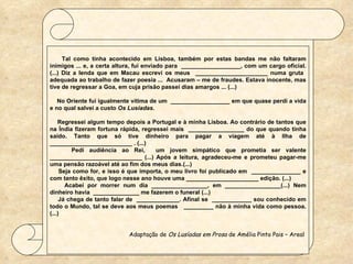    Tal como tinha acontecido em Lisboa, também por estas bandas me não faltaram inimigos ... e, a certa altura, fui enviado para  __________________, com um cargo oficial. (...) Diz a lenda que em Macau escrevi os meus  ______________________ numa gruta  adequada ao trabalho de fazer poesia ...  Acusaram – me de fraudes. Estava inocente, mas tive de regressar a Goa, em cuja prisão passei dias amargos ... (...)   No Oriente fui igualmente vítima de um  __________________ em que quase perdi a vida e no qual salvei a custo  Os Lusíadas.   Regressei algum tempo depois a Portugal e à minha Lisboa. Ao contrário de tantos que na Índia fizeram fortuna rápida, regressei mais  _________________ do que quando tinha saído. Tanto que só tive dinheiro para pagar a viagem até à Ilha de _________________________ . (...) Pedi audiência ao Rei,  um jovem simpático que prometia ser valente ____________________________ (...) Após a leitura, agradeceu-me e prometeu pagar-me uma pensão razoável até ao fim dos meus dias.(...) Seja como for, e isso é que importa, o meu livro foi publicado em  _______________ e com tanto êxito, que logo nesse ano houve uma ______________________ edição. (...) Acabei por morrer num dia _________________, em _________________(...) Nem dinheiro havia  ______________ me fazerem o funeral (...) Já chega de tanto falar de  _____________. Afinal se  ____________ sou conhecido em todo o Mundo, tal se deve aos meus poemas  _________ não à minha vida como pessoa. (...) Adaptação de  Os Lusíadas em Prosa  de Amélia Pinto Pais – Areal  