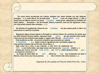    Tal como tinha acontecido em Lisboa, também por estas bandas me não faltaram inimigos ... e, a certa altura, fui enviado para  Macau  , com um cargo oficial. (...) Diz a lenda que em Macau escrevi os meus  Lusíadas   numa gruta  adequada ao trabalho de fazer poesia ...  Acusaram – me de fraudes. Estava inocente, mas tive de regressar a Goa, em cuja prisão passei dias amargos ... (...)   No Oriente fui igualmente vítima de um  naufrágio  em que quase perdi a vida e no qual salvei a custo  Os Lusíadas.   Regressei algum tempo depois a Portugal e à minha Lisboa. Ao contrário de tantos que na Índia fizeram fortuna rápida, regressei mais  pobre   do que quando tinha saído. Tanto que só tive dinheiro para pagar a viagem até à Ilha de  Moçambique   . (...) Pedi audiência ao Rei,  um jovem simpático que prometia ser valente  D. Sebastião  (...)  Após a leitura, agradeceu-me e prometeu pagar-me  uma pensão razoável até ao fim dos meus dias.(...) Seja  como  for, e  isso  é  que  importa,  o  meu  livro  foi  publicado  em 1572  e com tanto êxito, que logo nesse ano houve uma  segunda  edição. (...) Acabei por morrer num dia  10 de Junho  , em  1579   (...) Nem dinheiro havia  para   me fazerem o funeral (...) Já chega de tanto falar de  mim  . Afinal se  hoje  sou conhecido em todo o Mundo, tal se deve aos meus poemas  e  não à minha vida como pessoa. (...) Adaptação de  Os Lusíadas em Prosa  de Amélia Pinto Pais – Areal  