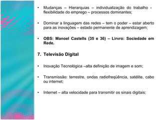 Mudanças – Hierarquias – individualização do trabalho -  flexibilidade do emprego – processos dominantes; Dominar a linguagem das redes – tem o poder – estar aberto para as inovações – estado permanente de aprendizagem; OBS: Manoel Castells (35 e 36) – Lirvro: Sociedade em Rede. Televisão Digital Inovação Tecnológica –alta definição de imagem e som; Transmissão: terrestre, ondas radiofreqüência, satélite, cabo ou internet; Internet – alta velocidade para transmitir os sinais digitais; 