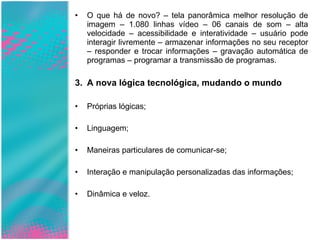 O que há de novo? – tela panorâmica melhor resolução de imagem – 1.080 linhas vídeo – 06 canais de som – alta velocidade – acessibilidade e interatividade – usuário pode interagir livremente – armazenar informações no seu receptor – responder e trocar informações – gravação automática de programas – programar a transmissão de programas. A nova lógica tecnológica, mudando o mundo Próprias lógicas;  Linguagem; Maneiras particulares de comunicar-se; Interação e manipulação personalizadas das informações; Dinâmica e veloz. 