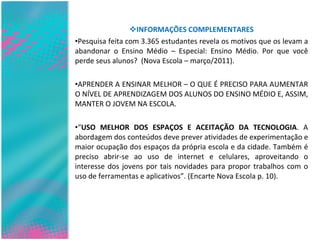 INFORMAÇÕES COMPLEMENTARES Pesquisa feita com 3.365 estudantes revela os motivos que os levam a abandonar o Ensino Médio – Especial: Ensino Médio. Por que você perde seus alunos?  (Nova Escola – março/2011). APRENDER A ENSINAR MELHOR – O QUE É PRECISO PARA AUMENTAR O NÍVEL DE APRENDIZAGEM DOS ALUNOS DO ENSINO MÉDIO E, ASSIM, MANTER O JOVEM NA ESCOLA. “ USO MELHOR DOS ESPAÇOS E ACEITAÇÃO DA TECNOLOGIA . A abordagem dos conteúdos deve prever atividades de experimentação e maior ocupação dos espaços da própria escola e da cidade. Também é preciso abrir-se ao uso de internet e celulares, aproveitando o interesse dos jovens por tais novidades para propor trabalhos com o uso de ferramentas e aplicativos”. (Encarte Nova Escola p. 10). 