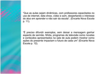 “ Que as aulas sejam dinâmicas, com professores capacitados no uso de internet, data show, vídeo e som, despertando o interesse do aluo em aprender e não sair da escola”. (Encarte Nova Escola p. 11). “ É preciso difundir exemplos, sem deixar a mensagem ganhar aspecto de sermão. Mídia, programas de televisão como novelas e conteúdos apresentados na sala de aula podem mostrar como ações do presente impactam o futuro de cada um” (Encarte Nova Escola p. 12). 