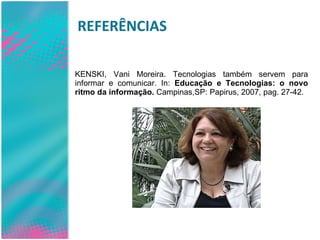REFERÊNCIAS KENSKI, Vani Moreira. Tecnologias também servem para informar e comunicar. In:  Educação e Tecnologias: o novo ritmo da informação.  Campinas,SP: Papirus, 2007, pag. 27-42. 