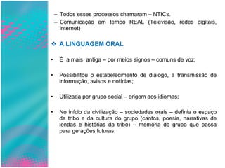 Todos esses processos chamaram – NTICs. Comunicação em tempo REAL (Televisão, redes digitais, internet) A LINGUAGEM ORAL É  a mais  antiga – por meios signos – comuns de voz; Possibilitou o estabelecimento de diálogo, a transmissão de informação, avisos e notícias; Utilizada por grupo social – origem aos idiomas; No início da civilização – sociedades orais – definia o espaço da tribo e da cultura do grupo (cantos, poesia, narrativas de lendas e histórias da tribo) – memória do grupo que passa para gerações futuras; 