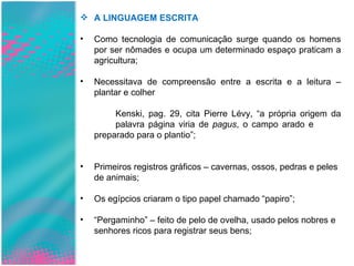 A LINGUAGEM ESCRITA Como tecnologia de comunicação surge quando os homens por ser nômades e ocupa um determinado espaço praticam a agricultura; Necessitava de compreensão entre a escrita e a leitura – plantar e colher Kenski, pag. 29, cita Pierre Lévy, “a própria origem da  palavra página viria de  pagus , o campo arado e  preparado para o plantio”; Primeiros registros gráficos – cavernas, ossos, pedras e peles de animais; Os egípcios criaram o tipo papel chamado “papiro”; “ Pergaminho” – feito de pelo de ovelha, usado pelos nobres e senhores ricos para registrar seus bens; 