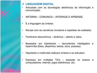 LINGUAGEM DIGITAL Articulada com as tecnologias eletrônicas de informação e comunicação; INFORMA – COMUNICA – INTERAGE E APRENDE; É a linguagem da síntese; Rompe com as narrativas circulares e repetidas da oralidade; Fenômeno descontínuo – dinâmico – aberto e veloz; Baseados em hipertextos – documentos interligados e hipermídia (fotos, desenhos, textos, sons, poesias); Hipertexto e multimídia realizam síntese e se articulam; Expressa em múltiplas TICs – baseado no acesso a computadores, internet, jogos eletrônicos, etc; 