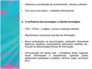 Influencia a constituição do conhecimento, valores e atitudes; Cria uma nova cultura – realidade informacional. A confluência das tecnologias, o híbrido tecnológico TICs – NTICs – o digital – provou mudanças radicais; Representar e processar qual tipo de informação; Reuni computação, as comunicações, conteúdos. Articulando telefones, celulares, computadores, televisores, satélites, etc.. Circular as diferenciadas formas de informação; Comunicação em tempo real – simultânea (fazer negócios, trocar informações e experiências, aprender juntos, desenvolver pesquisas e projetos, namorar, jogar, conversar, etc.); 