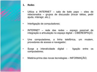 Redes Utiliza a INTERNET – sala de bate papo – sites de relacionados – grupos de discussão (trocar idéias, pedir ajuda, interagir, etc.); Interligação de computadores; INTERNET – rede das redes – espaço possível de integração e articulação no espaço digital – CIBERESPAÇO; Une computadores, a linha telefônica, um modem, provedores de acesso e navegador; Surge a interatividade digital -  ligação entre os computadores; Matéria-prima das novas tecnologias – INFORMAÇÃO; 