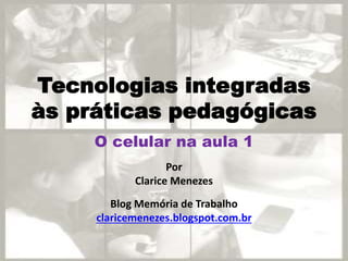 Tecnologias integradas
às práticas pedagógicas
Por
Clarice Menezes
Blog Memória de Trabalho
claricemenezes.blogspot.com.br
O celular na aula 1
