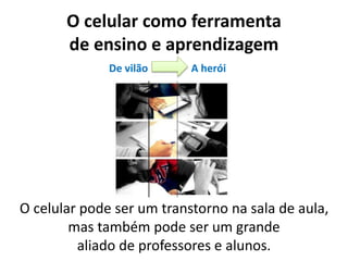 O celular como ferramenta
de ensino e aprendizagem
O celular pode ser um transtorno na sala de aula,
mas também pode ser um grande
aliado de professores e alunos.
De vilão A herói